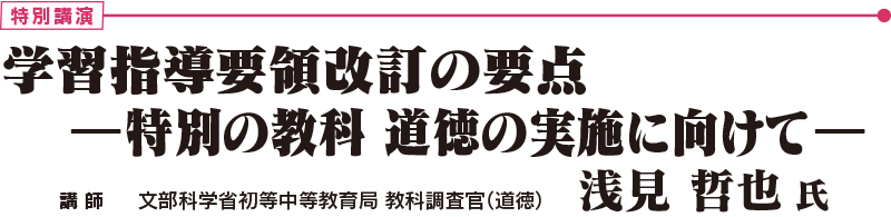 特別講演 「学習指導要領改訂の要点	―特別の教科 道徳の実施に向けて―」　文部科学省初等中等教育局 教科調査官（道徳）　浅見 哲也 氏