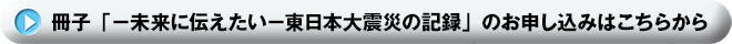 冊子「-未来に伝えたい-東日本大震災の記録」のお申し込みはこちらから