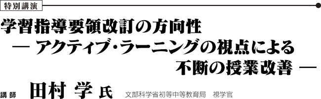 特別講演 学習指導要領改訂の方向性  ― アクティブ・ラーニングの視点による不断の授業改善 ―　文部科学省初等中等教育局　視学官　田村 学 氏