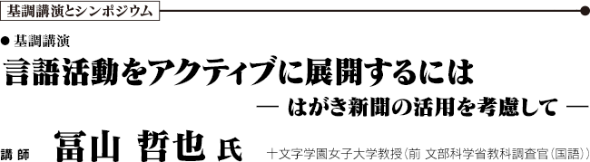 基調講演　言語活動をアクティブに展開するには ― はがき新聞の活用を考慮して ―　十文字学園女子大学教授（前 文部科学省教科調査官（国語））　冨山 哲也 氏