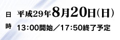 日時　平成29年8月20日（日）　13：00開始／17：50終了予定