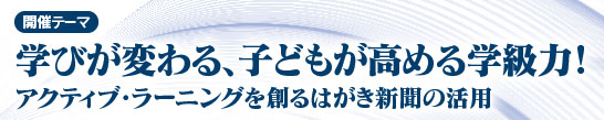 開催テーマ　　学びが変わる、子どもが高める学級力！ アクティブ・ラーニングを創るはがき新聞の活用