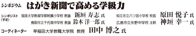 シンポジウム　「はがき新聞で高める学級力」　シンポジスト（予定）：琉球大学教育学部附属小学校 教諭　新垣 寿志 氏、鳥取市立千代南中学校　教諭　鈴木 洋一郎 氏、知立市立八ツ田小学校 校長　原田 悦子 氏、広島市立矢野中学校 主幹　神垣 幸一 氏／コーディネーター：早稲田大学教職大学院 教授　田中 博之 氏