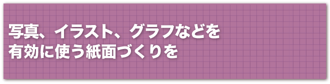 紙面を一目見たとき、最初に目が行くのは、写真やイラスト、グラフなど、文章以外のビジュアル要素です。上手にこれらの要素を使うことが、親しまれる通信づくりでは大切です。