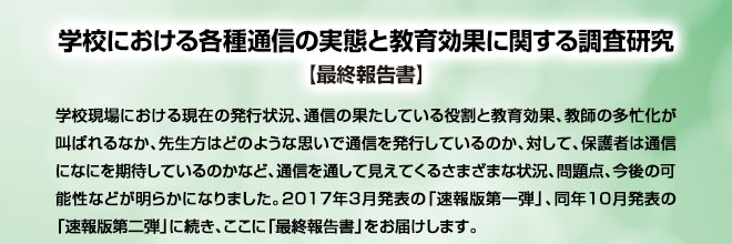 学校における各種通信の実態と教育効果に関する調査研究【最終報告書】：学校現場における現在の発行状況、通信の果たしている役割と教育効果、教師の多忙化が叫ばれるなか、先生方はどのような思いで通信を発行しているのか、対して、保護者は通信になにを期待しているのかなど、通信を通して見えてくるさまざまな状況、問題点、今後の可能性などが明らかになりました。2017年3月発表の「速報版第一弾」、同年10月発表の「速報版第二弾」に続き、ここに「最終報告書」をお届けします。