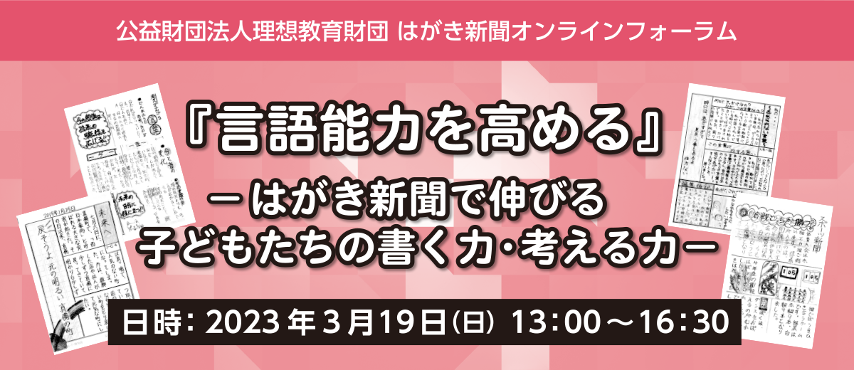 公益財団法人理想教育財団 はがき新聞 オンラインフォーラム開催のご案内　はがき新聞で伸びる 子どもたちの書く力・考える力　日時：2023年3月19日（日） 13：00～16：30