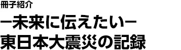 －未来に伝えたい－東日本大震災の記録